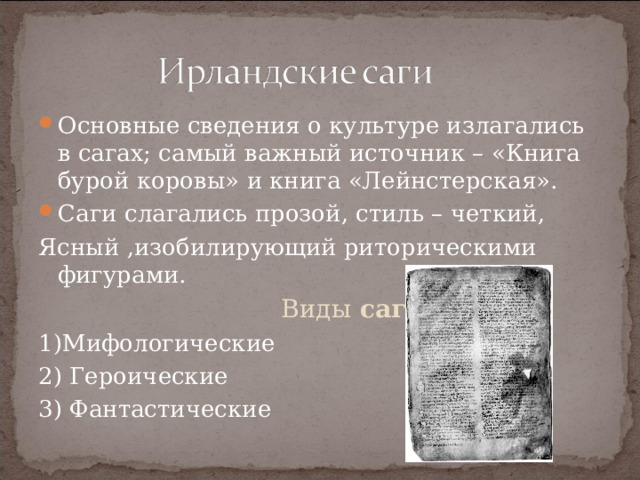 Основные сведения о культуре излагались в сагах; самый важный источник – «Книга бурой коровы» и книга «Лейнстерская». Саги слагались прозой, стиль – четкий, Ясный ,изобилирующий риторическими фигурами.  Виды саг: 1)Мифологические 2) Героические 3) Фантастические 