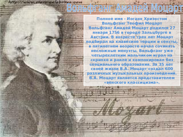 Полное имя - Иоганн Хризостом Вольфганг Теофил Моцарт Вольфганг Амадей Моцарт родился 27 января 1756 в городе Зальцбурге в Австрии. В возрасте трех лет Моцарт подбирал на клавесине терции и сексты, в пятилетнем возрасте начал сочинять несложные менуэты. Вольфганг уже четырехлетним мальчиком играл на скрипке и рояле и компонировал без специального образования. За 35 лет своей жизни В.А. Моцарт создал 600 различных музыкальных произведений. В.А. Моцарт является представителем «венского классицизма». 