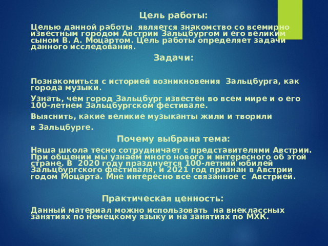  Цель работы:  Целью данной работы является знакомство со всемирно известным городом Австрии Зальцбургом и его великим сыном В. А. Моцартом. Цель работы определяет задачи данного исследования.  Задачи:   Познакомиться с историей возникновения Зальцбурга, как города музыки.  Узнать, чем город Зальцбург известен во всем мире и о его 100-летнем Зальцбургском фестивале.  Выяснить, какие великие музыканты жили и творили  в Зальцбурге.  Почему выбрана тема:  Наша школа тесно сотрудничает с представителями Австрии. При общении мы узнаём много нового и интересного об этой стране. В 2020 году празднуется 100-летний юбилей Зальцбургского фестиваля, и 2021 год признан в Австрии годом Моцарта. Мне интересно все связанное с Австрией.  Практическая ценность:  Данный материал можно использовать на внеклассных занятиях по немецкому языку и на занятиях по МХК. 