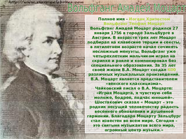 Полное имя - Иоганн Хризостом Вольфганг Теофил Моцарт Вольфганг Амадей Моцарт родился 27 января 1756 в городе Зальцбурге в Австрии. В возрасте трех лет Моцарт подбирал на клавесине терции и сексты, в пятилетнем возрасте начал сочинять несложные менуэты. Вольфганг уже четырехлетним мальчиком играл на скрипке и рояле и компонировал без специального образования. За 35 лет своей жизни В.А. Моцарт создал 600 различных музыкальных произведений. В.А. Моцарт является представителем «венского классицизма». Чайковский писал о В.А. Моцарте: «Играя Моцарта, я чувствую себя моложе, бодрее, подчас юношей». Шостакович сказал « Моцарт – это родник несущий человечеству радость весеннего обновления и душевной гармонии. Благодаря Моцарту Зальцбург стал известен во всем мире. Сегодня – это святыня музыкантов всего мира, огромный центр музыки.» 