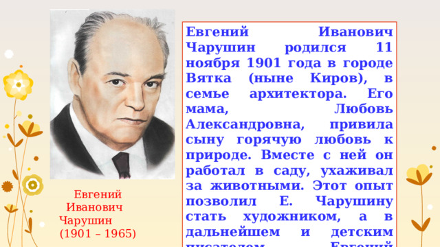 Евгений Иванович Чарушин родился 11 ноября 1901 года в городе Вятка (ныне Киров), в семье архитектора. Его мама, Любовь Александровна, привила сыну горячую любовь к природе. Вместе с ней он работал в саду, ухаживал за животными. Этот опыт позволил Е. Чарушину стать художником, а в дальнейшем и детским писателем. Евгений Иванович иллюстрировал собственные рассказы и книги других детских писателей. Евгений Иванович Чарушин (1901 – 1965) 