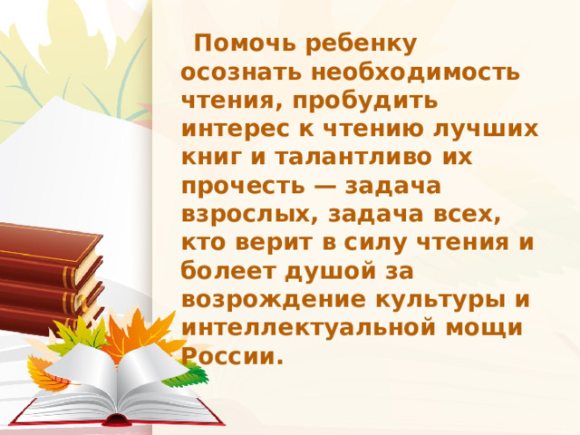  Помочь ребенку осознать необходимость чтения, пробудить интерес к чтению лучших книг и талантливо их прочесть — задача взрослых, задача всех, кто верит в силу чтения и болеет душой за возрождение культуры и интеллектуальной мощи России. 
