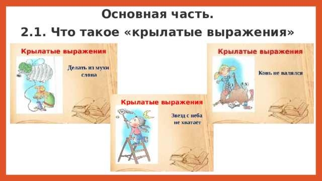 Основная часть. 2.1. Что такое «крылатые выражения» Изучая историю, просматривая фильмы или читая художественную литературу, мы часто сталкиваемся с крылатыми выражениями, но мы не задумываемся о том, что это мудрость поколений. Под крылатыми выражениями понимаются лаконичные формулировки, отражающие или суммирующие опыт в различных сферах деятельности и устойчиво используемые в литературной и разговорной речи. Крылатые выражения – это устойчивые фразеологизмы образного или афористического характера, вошедшие в лексику из исторических либо литературных источников и получившие широкое распространение благодаря своей выразительности.  