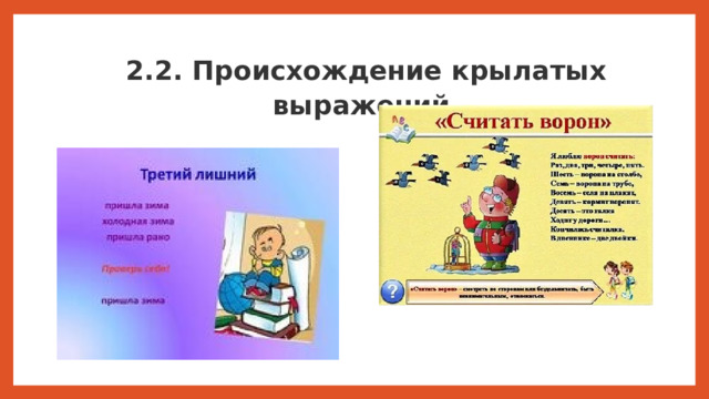 2.2. Происхождение крылатых выражений. Русский язык богат крылатыми выражениями. Мы их  употребляем, не задумываясь  над  их происхождением. А  ведь в  них отразилась  история  нашего  народа. Так как же и когда возникли крылатые выражения? Крылатые слова многообразны по своему происхождению. Одни из них возникли в отдаленные эпохи, другие — совсем недавно. Старинные поговорки и различные крылатые выражения мы используем в быту каждый день, порой даже не зная истории возникновения таких крылатых фраз. Значения многих этих фраз мы все знаем с детства и уместно пользуемся этими выражениями, они пришли к нам незаметно и упрочились в нашей культуре на века.  