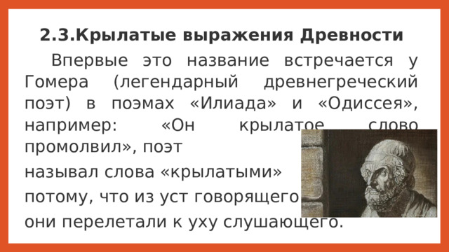 2.3.Крылатые выражения Древности   Впервые это название встречается у Гомера (легендарный древнегреческий поэт) в поэмах «Илиада» и «Одиссея», например: «Он крылатое слово промолвил», поэт называл слова «крылатыми» потому, что из уст говорящего они перелетали к уху слушающего.   Впервые это название «крылатые выражения» встречается у Гомера (легендарный древнегреческий поэт) в поэмах «Илиада» и «Одиссея», например: «Он крылатое слово промолвил», поэт называл слова «крылатыми» потому, что из уст говорящего они перелетали к уху слушающего.  