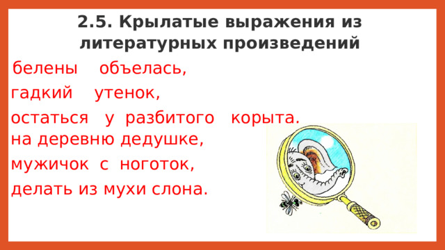 2.5. Крылатые выражения из литературных произведений   белены    объелась, гадкий    утенок, остаться   у  разбитого   корыта, на деревню дедушке, мужичок  с  ноготок, делать из мухи слона.   Существуют   меткие   образные выражения, которые  пришли  в   нашу речь из  литературных произведений: Многие выражения из басен  Ивана Андреевича Крылова  стали крылатыми. Мы  часто употребляем  их  в  устной речи.     В произведениях А.С.Пушкина также есть фразы, которые стали крылатыми:  