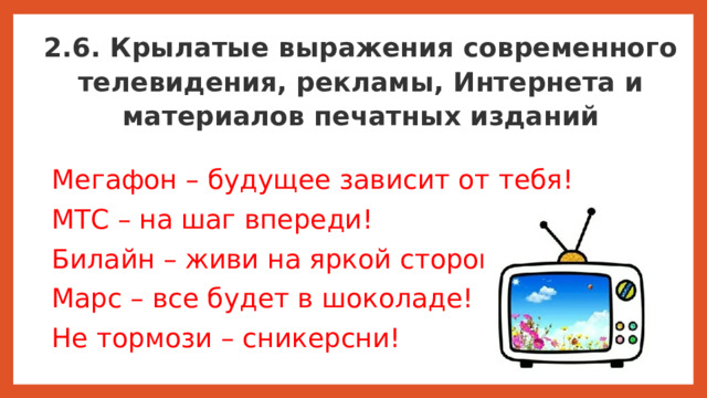 2.6. Крылатые выражения современного телевидения, рекламы, Интернета и материалов печатных изданий Мегафон – будущее зависит от тебя! МТС – на шаг впереди! Билайн – живи на яркой стороне! Марс – все будет в шоколаде! Не тормози – сникерсни!  Крылатые выражения играют существенную роль в нашей жизни. Крылатые выражения направляют нас к какому-то действию. Известные метафоры в заголовках газет побуждают нас к их покупке, в политике – располагают нас отдать свой голос за определённого кандидата, реклама на телевидении использует их для продвижения товара, а черный пиар – придает с помощью них отрицательный имидж.  