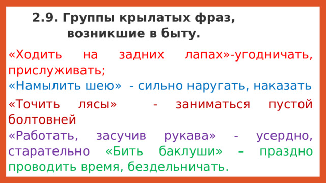 2.9. Группы крылатых фраз, возникшие в быту. «Ходить на задних лапах»-угодничать, прислуживать;  «Намылить шею» - сильно наругать, наказать «Точить лясы» - заниматься пустой болтовней  «Работать, засучив рукава» - усердно, старательно «Бить баклуши» – праздно проводить время, бездельничать. Крылатые выражения подразделяют на разные группы, которые характеризуют человека: его действия, его характер, его психологическое состояние. Таким образом, мы узнали, как произошли крылатые выражения и запас их очень велик. Изучением крылатых фраз, выражений занимается наука фразеология. Даже существуют словари фразеологизмов.  