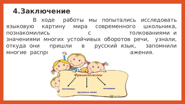 4.Заключение   В ходе   работы мы попытались исследовать языковую картину мира современного школьника, познакомились с толкованиями  и значениями  многих  устойчивых  оборотов  речи, узнали, откуда  они пришли в русский  язык, запомнили многие  распространенные  крылатые  выражения.    Заключение В ходе   работы мы попытались исследовать языковую картину мира современного школьника, познакомились с толкованиями  и значениями  многих  устойчивых  оборотов  речи, узнали, откуда  они пришли в русский  язык, запомнили многие  распространенные  крылатые  выражения.    