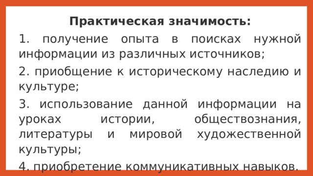 Практическая значимость: 1. получение опыта в поисках нужной информации из различных источников; 2. приобщение к историческому наследию и культуре; 3. использование данной информации на уроках истории, обществознания, литературы и мировой художественной культуры; 4. приобретение коммуникативных навыков. Практическая значимость заключается в следующем 1. получение опыта в поисках нужной информации из различных источников; 2. приобщение к историческому наследию и культуре; 3. использование данной информации на уроках истории, обществознания, литературы и мировой художественной культуры; 4. приобретение коммуникативных навыков.  