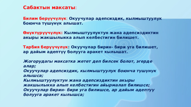 Сабактын максаты : Билим берүүчүлүк : Окуучулар адепсиздик, кылмыштуулук боюнча түшүнүк алышат.  Өнүктүрүүчүлүк:   Кылмыштуулуктун жана адепсиздиктин акыры жакшылыкка алып келбестигин билишет.  Тарбия берүүчүлүк : Окуучулар бирин- бири уга билишет, ар дайым адептүү болууга аракет кылышат.  Жогорудагы максатка жетет деп билсек болот, эгерде алар; Окуучулар адепсиздик, кылмыштуулук боюнча түшүнүк алышса; Кылмыштуулуктун жана адепсиздиктин акыры жакшылыкка алып келбестигин айырмалап билишсе; Окуучулар бирин- бири уга билишсе, ар дайым адептүү болууга аракет кылышса;  