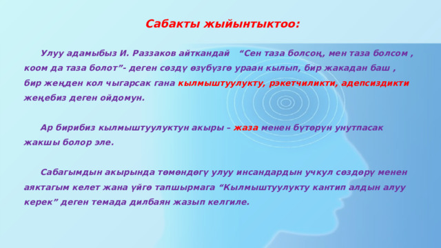    Сабакты жыйынтыктоо:   Улуу адамыбыз И. Раззаков айткандай “Сен таза болсоң, мен таза болсом , коом да таза болот”- деген сөздү өзүбүзгө ураан кылып, бир жакадан баш , бир жеңден кол чыгарсак гана кылмыштуулукту, рэкетчиликти, адепсиздикти жеңебиз деген ойдомун.   Ар бирибиз кылмыштуулуктун акыры – жаза менен бүтөрүн унутпасак жакшы болор эле.   Сабагымдын акырында төмөндөгү улуу инсандардын учкул сөздөрү менен аяктагым келет жана үйгө тапшырмага “Кылмыштуулукту кантип алдын алуу керек” деген темада дилбаян жазып келгиле.   