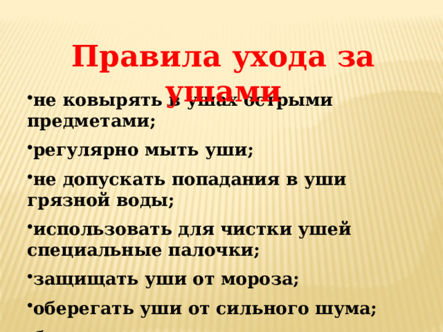 Правила ухода за ушами не ковырять в ушах острыми предметами; регулярно мыть уши; не допускать попадания в уши грязной воды; использовать для чистки ушей специальные палочки; защищать уши от мороза; оберегать уши от сильного шума; беречь уши от ударов. 