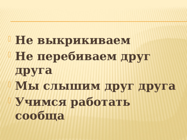 Не выкрикиваем Не перебиваем друг друга Мы слышим друг друга Учимся работать сообща 