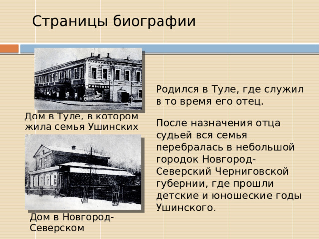  Страницы биографии Родился в Туле, где служил в то время его отец. После назначения отца судьей вся семья перебралась в небольшой городок Новгород-Северский Черниговской губернии, где прошли детские и юношеские годы Ушинского. Дом в Туле, в котором жила семья Ушинских Дом в Новгород-Северском 