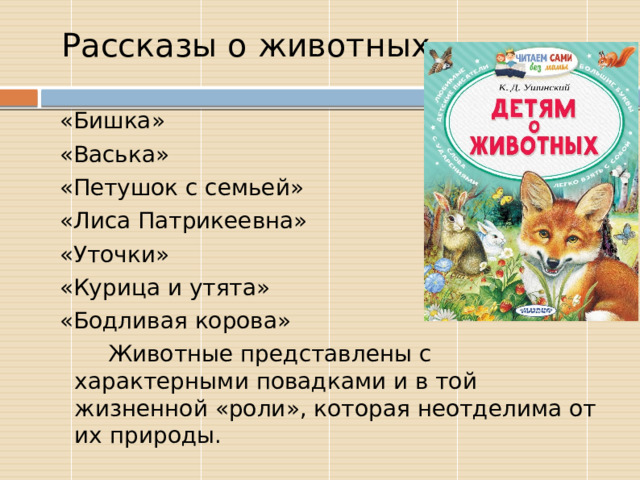 Рассказы о животных  «Бишка»  «Васька»  «Петушок с семьей»  «Лиса Патрикеевна»  «Уточки»  «Курица и утята»  «Бодливая корова»  Животные представлены с характерными повадками и в той жизненной «роли», которая неотделима от их природы. 