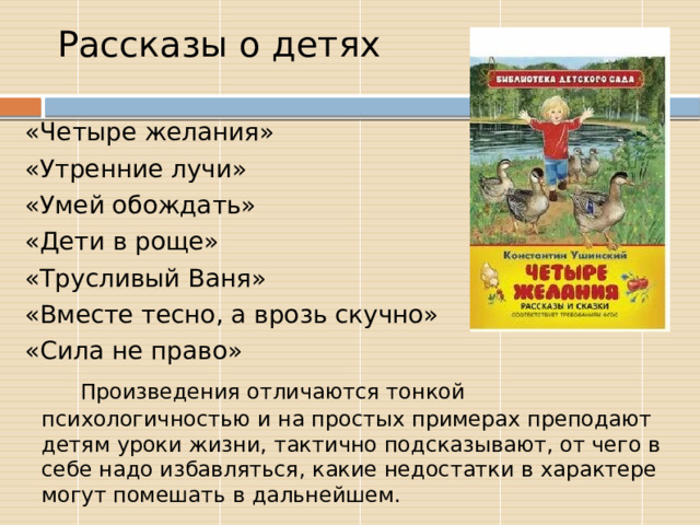 Рассказы о детях  «Четыре желания»  «Утренние лучи»  «Умей обождать»  «Дети в роще»  «Трусливый Ваня»  «Вместе тесно, а врозь скучно»  «Сила не право»  Произведения отличаются тонкой психологичностью и на простых примерах преподают детям уроки жизни, тактично подсказывают, от чего в себе надо избавляться, какие недостатки в характере могут помешать в дальнейшем. 