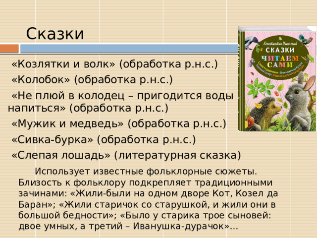 Сказки  «Козлятки и волк» (обработка р.н.с.)  «Колобок» (обработка р.н.с.)  «Не плюй в колодец – пригодится воды напиться» (обработка р.н.с.)  «Мужик и медведь» (обработка р.н.с.)  «Сивка-бурка» (обработка р.н.с.)  «Слепая лошадь» (литературная сказка)  Использует известные фольклорные сюжеты. Близость к фольклору подкрепляет традиционными зачинами: «Жили-были на одном дворе Кот, Козел да Баран»; «Жили старичок со старушкой, и жили они в большой бедности»; «Было у старика трое сыновей: двое умных, а третий – Иванушка-дурачок»… 