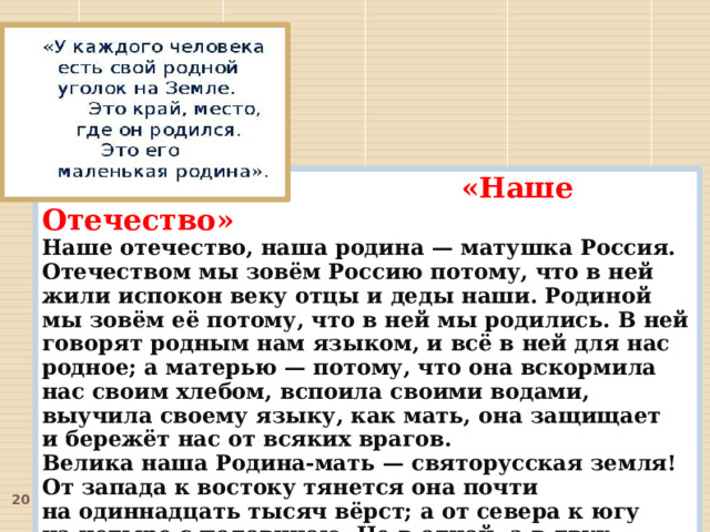  «Наше Отечество» Наше отечество, наша родина — матушка Россия. Отечеством мы зовём Россию потому, что в ней жили испокон веку отцы и деды наши. Родиной мы зовём её потому, что в ней мы родились. В ней говорят родным нам языком, и всё в ней для нас родное; а матерью — потому, что она вскормила нас своим хлебом, вспоила своими водами, выучила своему языку, как мать, она защищает и бережёт нас от всяких врагов.  Велика наша Родина-мать — святорусская земля! От запада к востоку тянется она почти на одиннадцать тысяч вёрст; а от севера к югу на четыре с половиною. Не в одной, а в двух частях света раскинулась Русь: в Европе и в Азии...  Много есть на свете и кроме России всяких хороших государств и земель, но одна у человека родная мать — одна у него и родина.  