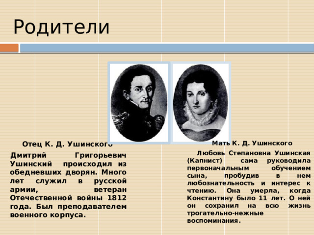  Родители Отец К. Д. Ушинского Мать К. Д. Ушинского Дмитрий Григорьевич Ушинский происходил из обедневших дворян. Много лет служил в русской армии, ветеран Отечественной войны 1812 года. Был преподавателем военного корпуса.  Любовь Степановна Ушинская (Капнист) сама руководила первоначальным обучением сына, пробудив в нем любознательность и интерес к чтению. Она умерла, когда Константину было 11 лет. О ней он сохранил на всю жизнь трогательно-нежные воспоминания. 