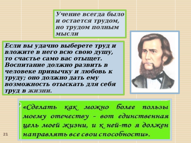 Учение всегда было и остается трудом, но трудом полным мысли Если вы удачно выберете труд и вложите в него всю свою душу, то счастье само вас отыщет. Воспитание должно развить в человеке привычку и любовь к труду; оно должно дать ему возможность отыскать для себя труд в жизни .  