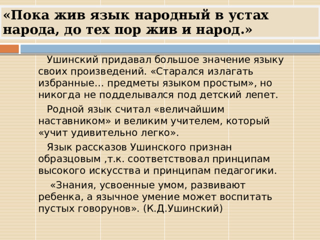 «Пока жив язык народный в устах народа, до тех пор жив и народ.»  Ушинский придавал большое значение языку своих произведений. «Старался излагать избранные… предметы языком простым», но никогда не подделывался под детский лепет.  Родной язык считал «величайшим наставником» и великим учителем, который «учит удивительно легко».  Язык рассказов Ушинского признан образцовым ,т.к. соответствовал принципам высокого искусства и принципам педагогики.  «Знания, усвоенные умом, развивают ребенка, а язычное умение может воспитать пустых говорунов». (К.Д.Ушинский) 