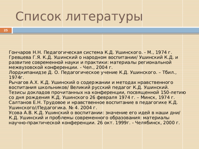 Список литературы  Гончаров Н.Н. Педагогическая система К.Д. Ушинского. - М., 1974 г. Гревцева Г.Я. К.Д. Ушинский о народном воспитании/ Ушинский К.Д. и развитие современной науки и практики: материалы региональной межвузовской конференции. - Чел., 2004 г. Лордкипанидзе Д. О. Педагогическое учение К.Д. Ушинского. – Тбил., 1974г. Рычагов А.Х. К.Д. Ушинский о содержании и методах нравственного воспитания школьников/ Великий русский педагог К.Д. Ушинский. Тезисы докладов прочитанных на конференции, посвященной 150-летию со дня рождения К.Д. Ушинского 26 февраля 1974 г. – Минск, 1974 г. Салтанов Е.Н. Трудовое и нравственное воспитание в педагогике К.Д. Ушинского//Педагогика. № 4. 2004 г. Усова А.В. К.Д. Ушинский о воспитании: значение его идей в наши дни/ К.Д. Ушинский и проблемы современного образования: материалы научно-практической конференции. 26 окт. 1999г. - Челябинск, 2000 г. 