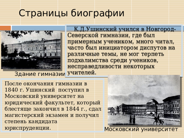  Страницы биографии К.Д.Ушинский учился в Новгород-Северской гимназии, где был примерным учеником, много читал, часто был инициатором диспутов на различные темы, не мог терпеть подхалимства среди учеников, несправедливости некоторых учителей.  Здание гимназии После окончания гимназии в 1840 г. Ушинский поступил в Московский университет на юридический факультет, который блестяще закончил в 1844 г., сдал магистерский экзамен и получил степень кандидата юриспруденции . Московский университет 