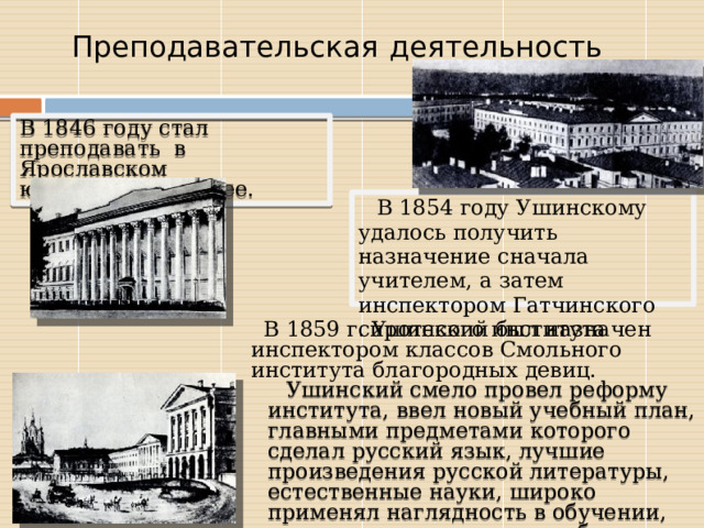  Преподавательская  деятельность В 1846 году стал преподавать в Ярославском юридическом лицее. В 1854 году Ушинскому удалось получить назначение сначала учителем, а затем инспектором Гатчинского сиротского института В 1859 г. Ушинский был назначен инспектором классов Смольного института благородных девиц. Ушинский смело провел реформу института, ввел новый учебный план, главными предметами которого сделал русский язык, лучшие произведения русской литературы, естественные науки, широко применял наглядность в обучении, проводил опыты на уроках биологии и физики. 