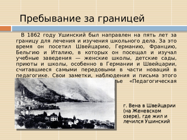  Пребывание за границей В 1862 году Ушинский был направлен на пять лет за границу для лечения и изучения школьного дела. За это время он посетил Швейцарию, Германию, Францию, Бельгию и Италию, в которых он посещал и изучал учебные заведения — женские школы, детские сады, приюты и школы, особенно в Германии и Швейцарии, считавшиеся самыми передовыми в части новаций в педагогике. Свои заметки, наблюдения и письма этого периода он объединил в статье «Педагогическая поездка по Швейцарии». г. Вена в Швейцарии (на Женевском озере), где жил и лечился Ушинский 