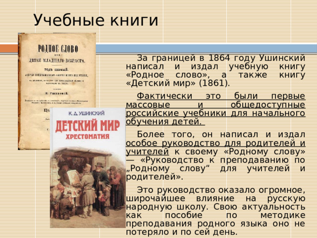  Учебные книги За границей в 1864 году Ушинский написал и издал учебную книгу «Родное слово», а также книгу «Детский мир» (1861). Фактически это были первые массовые и общедоступные российские учебники для начального обучения детей. Более того, он написал и издал особое руководство для родителей и учителей к своему «Родному слову» — «Руководство к преподаванию по „Родному слову“ для учителей и родителей». Это руководство оказало огромное, широчайшее влияние на русскую народную школу. Свою актуальность как пособие по методике преподавания родного языка оно не потеряло и по сей день. 