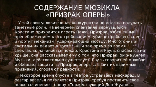 Содержание мюзикла  «Призрак оперы»  У той свои условия: юная конкурентка не должна получать заметные роли. На вечернем спектакле вернувшейся Кристине приходится играть Пажа. Призрак, взбешенный пренебрежением к его требованиям, убивает рабочего сцены и портит механизм, удерживающий люстру. Многотонный светильник падает в зрительный зал прямо во время спектакля, начинается пожар. Кристина и Рауль спасаются на крыше, она рассказывает ему о том, что Призрак, он же Ангел Музыки, действительно существует. Рауль говорит ей о любви и обещает защитить. Призрак оперы слышит их взаимные признания, сгорая от ревности.  Некоторое время спустя в театре устраивают маскарад. В разгар веселья появляется Призрак, требуя поставить свое новое сочинение – оперу «Торжествующий Дон Жуан». 