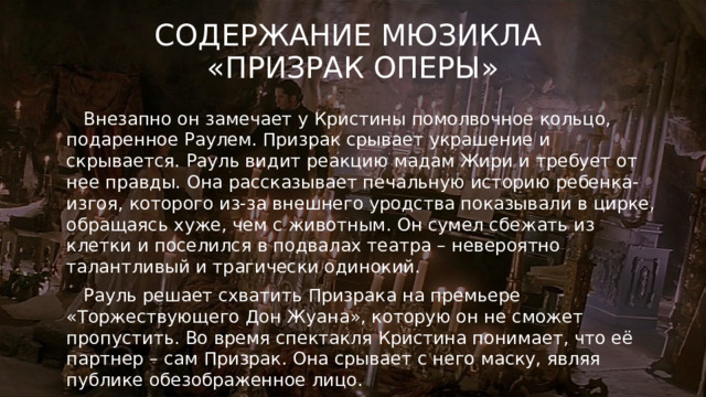 Содержание мюзикла  «Призрак оперы»  Внезапно он замечает у Кристины помолвочное кольцо, подаренное Раулем. Призрак срывает украшение и скрывается. Рауль видит реакцию мадам Жири и требует от нее правды. Она рассказывает печальную историю ребенка-изгоя, которого из-за внешнего уродства показывали в цирке, обращаясь хуже, чем с животным. Он сумел сбежать из клетки и поселился в подвалах театра – невероятно талантливый и трагически одинокий.  Рауль решает схватить Призрака на премьере «Торжествующего Дон Жуана», которую он не сможет пропустить. Во время спектакля Кристина понимает, что её партнер – сам Призрак. Она срывает с него маску, являя публике обезображенное лицо.  