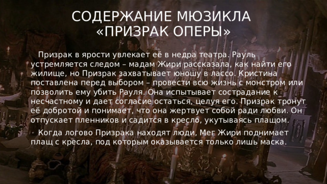 Содержание мюзикла  «Призрак оперы»  Призрак в ярости увлекает её в недра театра. Рауль устремляется следом – мадам Жири рассказала, как найти его жилище, но Призрак захватывает юношу в лассо. Кристина поставлена перед выбором – провести всю жизнь с монстром или позволить ему убить Рауля. Она испытывает сострадание к несчастному и дает согласие остаться, целуя его. Призрак тронут её добротой и понимает, что она жертвует собой ради любви. Он отпускает пленников и садится в кресло, укутываясь плащом.  Когда логово Призрака находят люди, Мег Жири поднимает плащ с кресла, под которым оказывается только лишь маска. 