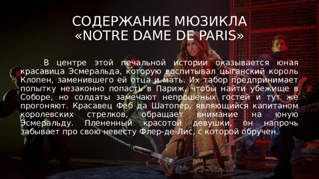 Содержание мюзикла  «Notre Dame de Paris»  В центре этой печальной истории оказывается юная красавица Эсмеральда, которую воспитывал цыганский король Клопен, заменившего ей отца и мать. Их табор предпринимает попытку незаконно попасть в Париж, чтобы найти убежище в Соборе, но солдаты замечают непрошеных гостей и тут же прогоняют. Красавец Феб да Шатопер, являющийся капитаном королевских стрелков, обращает внимание на юную Эсмеральду. Плененный красотой девушки, он напрочь забывает про свою невесту Флер-де-Лис, с которой обручен. 