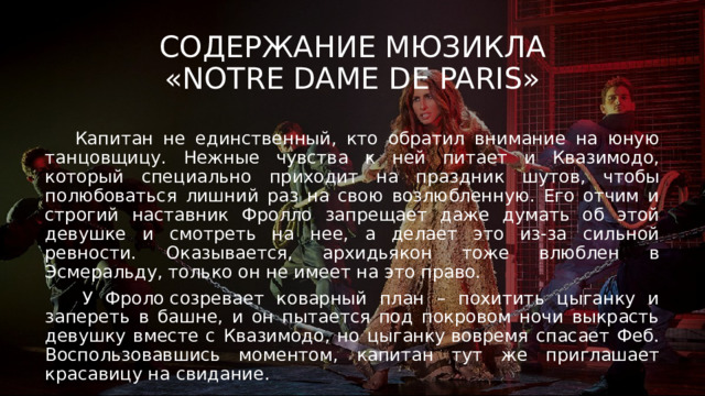 Содержание мюзикла  «Notre Dame de Paris»  Капитан не единственный, кто обратил внимание на юную танцовщицу. Нежные чувства к ней питает и Квазимодо, который специально приходит на праздник шутов, чтобы полюбоваться лишний раз на свою возлюбленную. Его отчим и строгий наставник Фролло запрещает даже думать об этой девушке и смотреть на нее, а делает это из-за сильной ревности. Оказывается, архидьякон тоже влюблен в Эсмеральду, только он не имеет на это право.  У Фроло созревает коварный план – похитить цыганку и запереть в башне, и он пытается под покровом ночи выкрасть девушку вместе с Квазимодо, но цыганку вовремя спасает Феб. Воспользовавшись моментом, капитан тут же приглашает красавицу на свидание. 