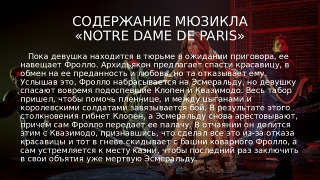 Содержание мюзикла  «Notre Dame de Paris»  Пока девушка находится в тюрьме в ожидании приговора, ее навещает Фролло. Архидьякон предлагает спасти красавицу, в обмен на ее преданность и любовь, но та отказывает ему. Услышав это, Фролло набрасывается на Эсмеральду, но девушку спасают вовремя подоспевшие Клопен и Квазимодо. Весь табор пришел, чтобы помочь пленнице, и между цыганами и королевскими солдатами завязывается бой. В результате этого столкновения гибнет Клопен, а Эсмеральду снова арестовывают, причем сам Фролло передает ее палачу. В отчаянии он делится этим с Квазимодо, признавшись, что сделал все это из-за отказа красавицы и тот в гневе скидывает с башни коварного Фролло, а сам устремляется к месту казни, чтобы последний раз заключить в свои объятия уже мертвую Эсмеральду. 