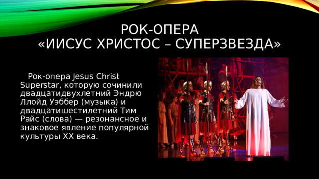 Рок-опера  «Иисус Христос – суперзвезда»  Рок-опера Jesus Christ Superstar, которую сочинили двадцатидвухлетний Эндрю Ллойд Уэббер (музыка) и двадцатишестилетний Тим Райс (слова) — резонансное и знаковое явление популярной культуры ХХ века. 