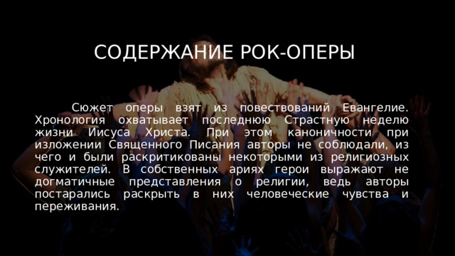 Содержание рок-оперы  Сюжет оперы взят из повествований Евангелие. Хронология охватывает последнюю Страстную неделю жизни Иисуса Христа. При этом каноничности при изложении Священного Писания авторы не соблюдали, из чего и были раскритикованы некоторыми из религиозных служителей. В собственных ариях герои выражают не догматичные представления о религии, ведь авторы постарались раскрыть в них человеческие чувства и переживания.  