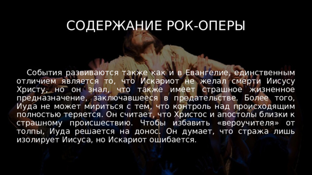 Содержание рок-оперы  События развиваются также как и в Евангелие, единственным отличием является то, что Искариот не желал смерти Иисусу Христу, но он знал, что также имеет страшное жизненное предназначение, заключавшееся в предательстве. Более того, Иуда не может мириться с тем, что контроль над происходящим полностью теряется. Он считает, что Христос и апостолы близки к страшному происшествию. Чтобы избавить «вероучителя» от толпы, Иуда решается на донос. Он думает, что стража лишь изолирует Иисуса, но Искариот ошибается. 