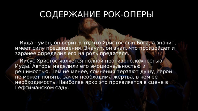 Содержание рок-оперы  Иуда - умен, он верит в то, что Христос сын Бога, а значит, имеет силу предвидения. Значит, он знал, что произойдет и заранее определил его на роль предателя.  Иисус Христос является полной противоположностью Иуды. Авторы наделили его эмоциональностью и решимостью. Тем не менее, сомнения терзают душу, герой не может понять, зачем необходима жертва, в чем ее необходимость. Наиболее ярко это проявляется в сцене в Гефсиманском саду. 