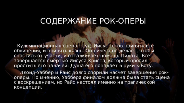 Содержание рок-оперы  Кульминационная сцена – суд. Иисус готов принять все обвинения, и принять казнь. Он ничего не делает, чтобы спастись от участи, и отталкивает помощь Пилата. Все завершается смертью Иисуса Христа, который просил простить его палачей. Душа его попадает в руки к Богу.  Ллойд-Уэббер и Райс долго спорили насчет завершения рок-оперы. По мнению, Уэббера финалом должна была стать сцена с воскрешением, но Райс настоял именно на трагической концепции. 