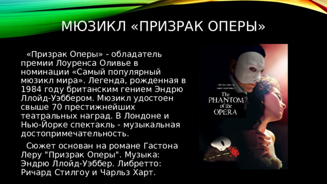 Мюзикл «призрак оперы»  «Призрак Оперы» - обладатель премии Лоуренса Оливье в номинации «Самый популярный мюзикл мира». Легенда, рожденная в 1984 году британским гением Эндрю Ллойд-Уэббером. Мюзикл удостоен свыше 70 престижнейших театральных наград. В Лондоне и Нью-Йорке спектакль - музыкальная достопримечательность.  Сюжет основан на романе Гастона Леру 