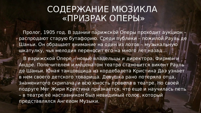 Содержание мюзикла  «Призрак оперы»  Пролог, 1905 год. В здании парижской Оперы проходит аукцион – распродают старую бутафорию. Среди публики – пожилой Рауль де Шаньи. Он обращает внимание на один из лотов – музыкальную шкатулку, чья мелодия переносит его на много лет назад…  В парижской Опере – новые владельцы и директора, Фирмен и Андре. Попечителем и меценатом театра становится виконт Рауль де Шаньи. Юная танцовщица из кордебалета Кристина Даэ узнает в нем своего детского товарища. Девушка рано потеряла отца, знаменитого скрипача, и всю юность провела в театре. Но своей подруге Мег Жири Кристина признается, что еще и научилась петь – в театре её наставником был невидимый голос, который представлялся Ангелом Музыки. 