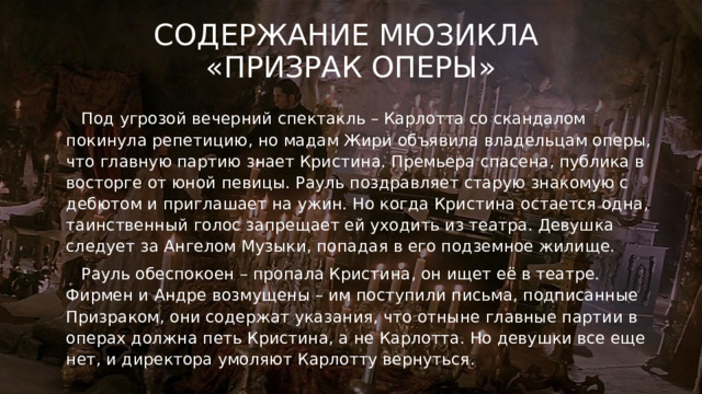 Содержание мюзикла  «Призрак оперы»  Под угрозой вечерний спектакль – Карлотта со скандалом покинула репетицию, но мадам Жири объявила владельцам оперы, что главную партию знает Кристина. Премьера спасена, публика в восторге от юной певицы. Рауль поздравляет старую знакомую с дебютом и приглашает на ужин. Но когда Кристина остается одна, таинственный голос запрещает ей уходить из театра. Девушка следует за Ангелом Музыки, попадая в его подземное жилище.  Рауль обеспокоен – пропала Кристина, он ищет её в театре. Фирмен и Андре возмущены – им поступили письма, подписанные Призраком, они содержат указания, что отныне главные партии в операх должна петь Кристина, а не Карлотта. Но девушки все еще нет, и директора умоляют Карлотту вернуться.  