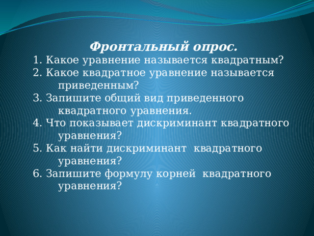 Фронтальный опрос. 1. Какое уравнение называется квадратным? 2. Какое квадратное уравнение называется приведенным? 3. Запишите общий вид приведенного квадратного уравнения. 4. Что показывает дискриминант квадратного уравнения? 5. Как найти дискриминант квадратного уравнения? 6. Запишите формулу корней квадратного уравнения? 