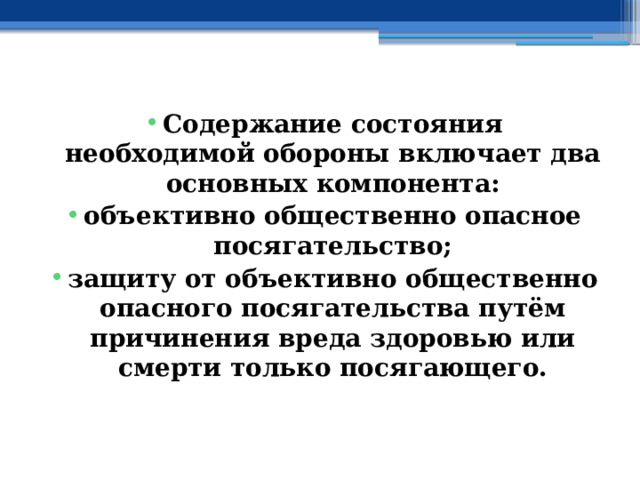 Содержание состояния необходимой обороны включает два основных компонента: объективно общественно опасное посягательство; защиту от объективно общественно опасного посягательства путём причинения вреда здоровью или смерти только посягающего. 