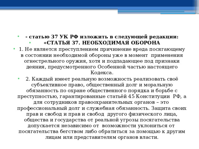  - статью 37 УК РФ изложить в следующей редакции: «СТАТЬЯ 37. НЕОБХОДИМАЯ ОБОРОНА 1. Не является преступлением причинение вреда посягающему в состоянии необходимой обороны уже в момент применения огнестрельного оружия, хотя и подпадающее под признаки деяния, предусмотренного Особенной частью настоящего Кодекса. 2. Каждый имеет реальную возможность реализовать своё субъективное право, общественный долг и моральную обязанность по охране общественного порядка и борьбе с преступностью, гарантированные статьёй 45 Конституции РФ, а для сотрудников правоохранительных органов – это профессиональный долг и служебная обязанность. Защита своих прав и свобод и прав и свобод другого физического лица, общества и государства от реальной угрозы посягательства допускается независимо от возможности уклониться от посягательства бегством либо обратиться за помощью к другим лицам или представителям органов власти. 