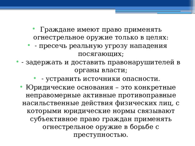 Граждане имеют право применять огнестрельное оружие только в целях: - пресечь реальную угрозу нападения посягающих; - задержать и доставить правонарушителей в органы власти; - устранить источники опасности. Юридические основания – это конкретные неправомерные активные противоправные насильственные действия физических лиц, с которыми юридические нормы связывают субъективное право граждан применять огнестрельное оружие в борьбе с преступностью. 