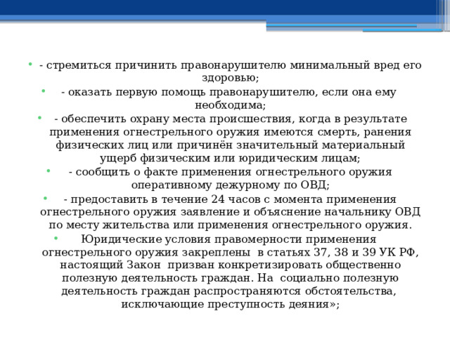 - стремиться причинить правонарушителю минимальный вред его здоровью; - оказать первую помощь правонарушителю, если она ему необходима; - обеспечить охрану места происшествия, когда в результате применения огнестрельного оружия имеются смерть, ранения физических лиц или причинён значительный материальный ущерб физическим или юридическим лицам; - сообщить о факте применения огнестрельного оружия оперативному дежурному по ОВД; - предоставить в течение 24 часов с момента применения огнестрельного оружия заявление и объяснение начальнику ОВД по месту жительства или применения огнестрельного оружия. Юридические условия правомерности применения огнестрельного оружия закреплены в статьях 37, 38 и 39 УК РФ, настоящий Закон призван конкретизировать общественно полезную деятельность граждан. На социально полезную деятельность граждан распространяются обстоятельства, исключающие преступность деяния»; 